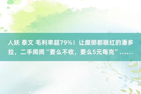 人妖 泰文 毛利率超79%！让糜掷都眼红的潘多拉，二手阛阓“要么不收，要么5元每克”……