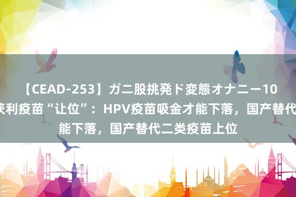 【CEAD-253】ガニ股挑発ド変態オナニー100人8時間 最获利疫苗“让位”：HPV疫苗吸金才能下落，国产替代二类疫苗上位