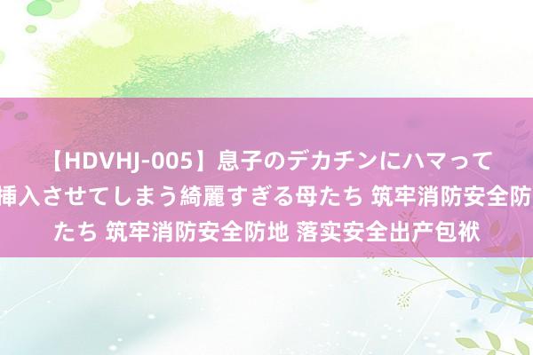 【HDVHJ-005】息子のデカチンにハマってしまい毎日のように挿入させてしまう綺麗すぎる母たち 筑牢消防安全防地 落实安全出产包袱