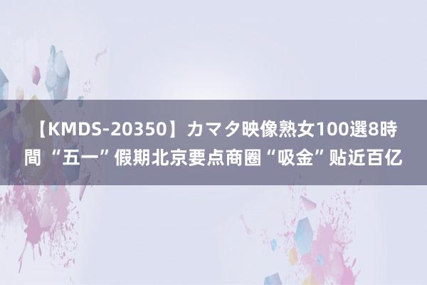 【KMDS-20350】カマタ映像熟女100選8時間 “五一”假期北京要点商圈“吸金”贴近百亿