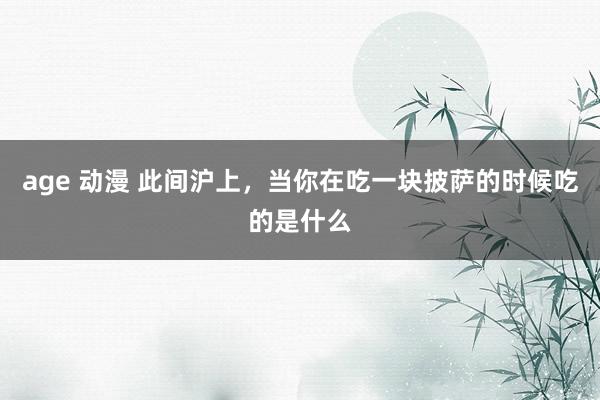 age 动漫 此间沪上，当你在吃一块披萨的时候吃的是什么