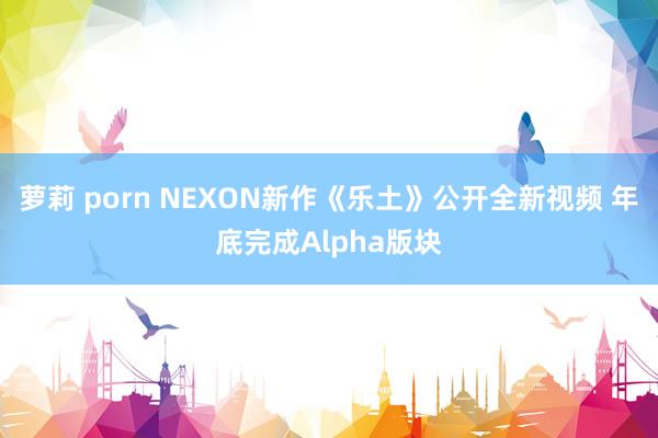 萝莉 porn NEXON新作《乐土》公开全新视频 年底完成Alpha版块