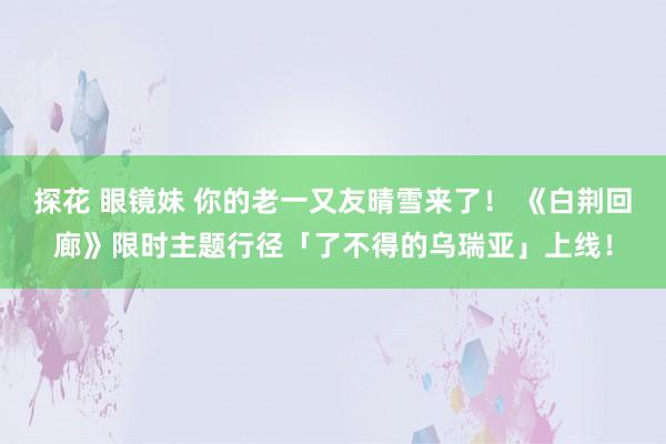 探花 眼镜妹 你的老一又友晴雪来了！ 《白荆回廊》限时主题行径「了不得的乌瑞亚」上线！