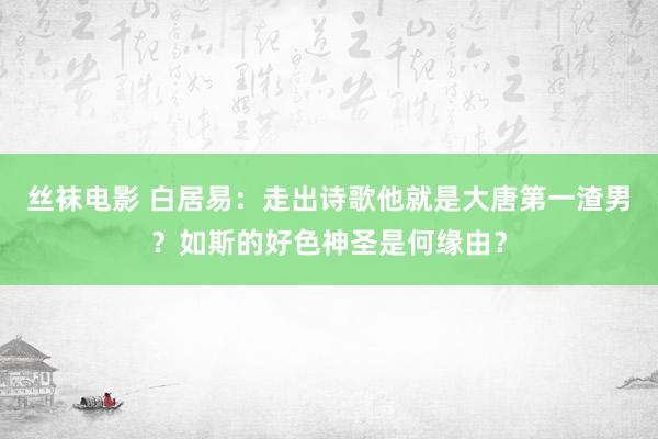 丝袜电影 白居易：走出诗歌他就是大唐第一渣男？如斯的好色神圣是何缘由？