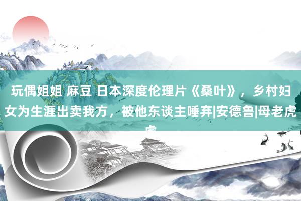 玩偶姐姐 麻豆 日本深度伦理片《桑叶》，乡村妇女为生涯出卖我方，被他东谈主唾弃|安德鲁|母老虎