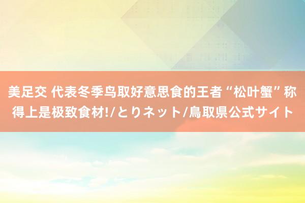 美足交 代表冬季鸟取好意思食的王者“松叶蟹”称得上是极致食材!/とりネット/鳥取県公式サイト