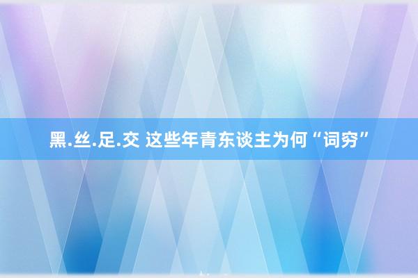 黑.丝.足.交 这些年青东谈主为何“词穷”