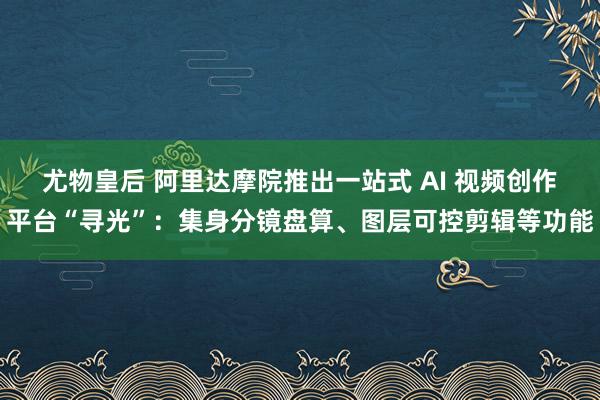 尤物皇后 阿里达摩院推出一站式 AI 视频创作平台“寻光”：集身分镜盘算、图层可控剪辑等功能