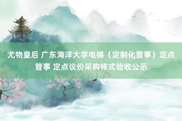 尤物皇后 广东海洋大学电梯（定制化管事）定点管事 定点议价采购样式验收公示