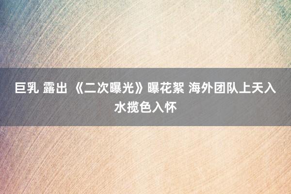 巨乳 露出 《二次曝光》曝花絮 海外团队上天入水揽色入怀