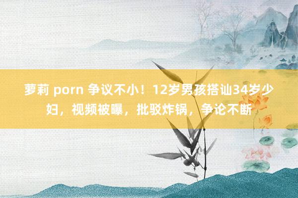 萝莉 porn 争议不小！12岁男孩搭讪34岁少妇，视频被曝，批驳炸锅，争论不断