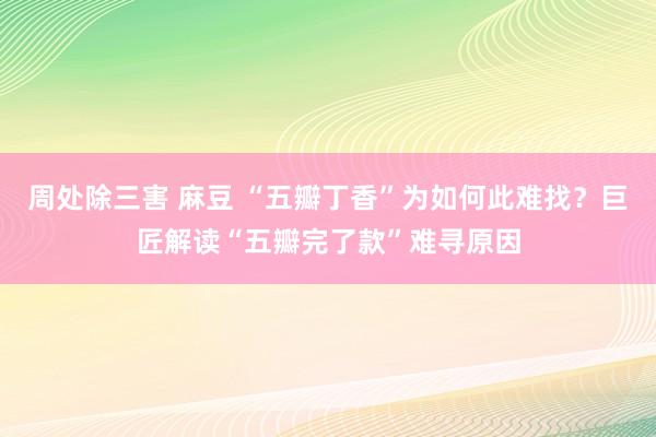 周处除三害 麻豆 “五瓣丁香”为如何此难找？巨匠解读“五瓣完了款”难寻原因