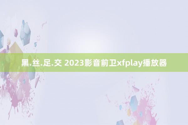 黑.丝.足.交 2023影音前卫xfplay播放器