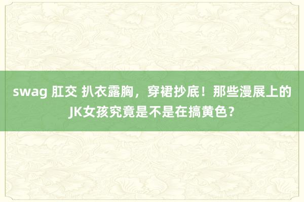 swag 肛交 扒衣露胸，穿裙抄底！那些漫展上的JK女孩究竟是不是在搞黄色？