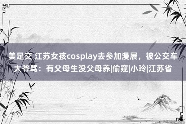 美足交 江苏女孩cosplay去参加漫展，被公交车大爷骂：有父母生没父母养|偷窥|小玲|江苏省