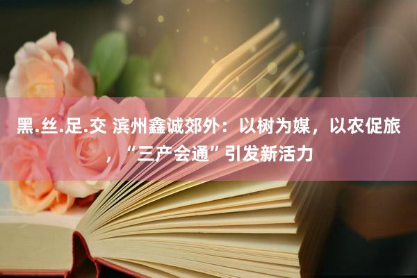 黑.丝.足.交 滨州鑫诚郊外：以树为媒，以农促旅，“三产会通”引发新活力