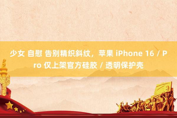 少女 自慰 告别精织斜纹，苹果 iPhone 16 / Pro 仅上架官方硅胶 / 透明保护壳