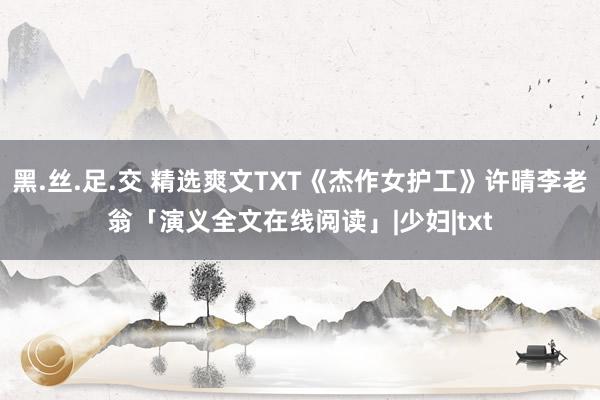 黑.丝.足.交 精选爽文TXT《杰作女护工》许晴李老翁「演义全文在线阅读」|少妇|txt