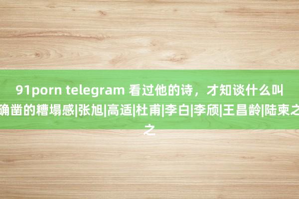 91porn telegram 看过他的诗，才知谈什么叫确凿的糟塌感|张旭|高适|杜甫|李白|李颀|王昌龄|陆柬之