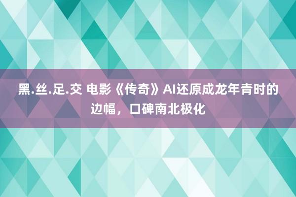 黑.丝.足.交 电影《传奇》AI还原成龙年青时的边幅，口碑南北极化